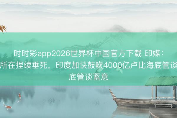时时彩app2026世界杯中国官方下载 印媒：中东所在捏续垂死，印度加快鼓吹4000亿卢比海底管谈蓄意