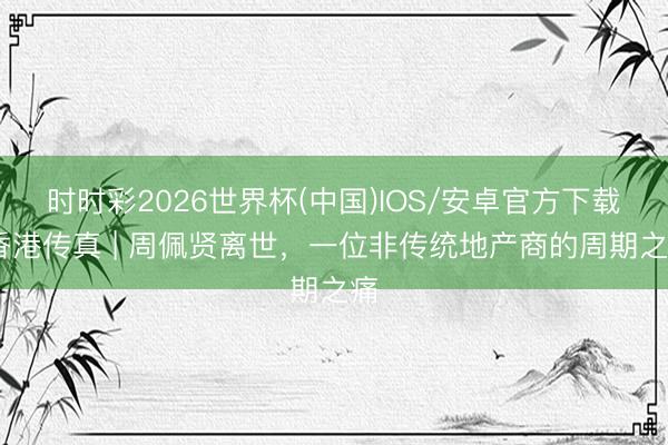 时时彩2026世界杯(中国)IOS/安卓官方下载 香港传真 | 周佩贤离世，一位非传统地产商的周期之痛