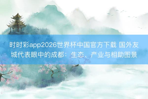 时时彩app2026世界杯中国官方下载 国外友城代表眼中的成都：生态、产业与相助图景