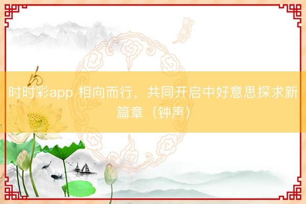 时时彩app 相向而行，共同开启中好意思探求新篇章（钟声）