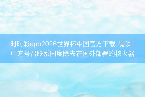 时时彩app2026世界杯中国官方下载 视频丨中方号召联系国度除去在国外部署的核火器