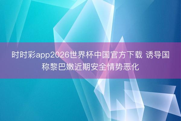 时时彩app2026世界杯中国官方下载 诱导国称黎巴嫩近期安全情势恶化