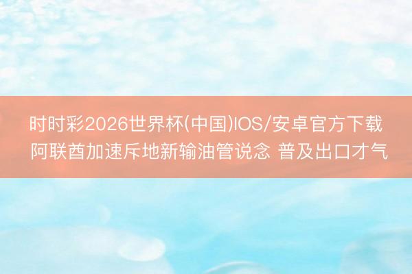 时时彩2026世界杯(中国)IOS/安卓官方下载 阿联酋加速斥地新输油管说念 普及出口才气