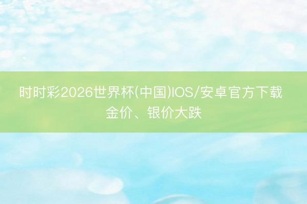 时时彩2026世界杯(中国)IOS/安卓官方下载 金价、银价大跌