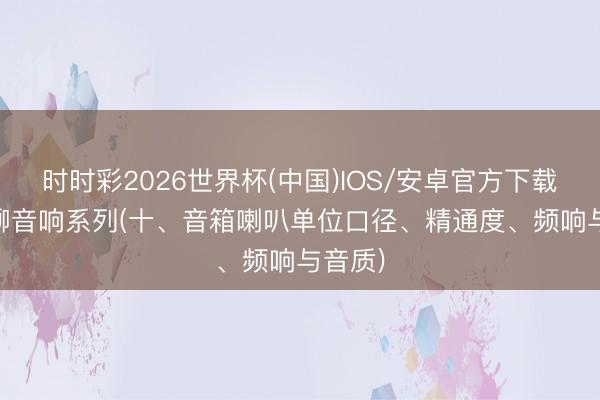 时时彩2026世界杯(中国)IOS/安卓官方下载 跟AI聊音响系列(十、音箱喇叭单位口径、精通度、频响与音质)