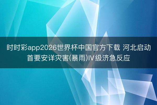 时时彩app2026世界杯中国官方下载 河北启动首要安详灾害(暴雨)Ⅳ级济急反应