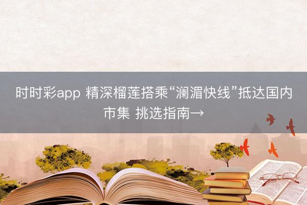 时时彩app 精深榴莲搭乘“澜湄快线”抵达国内市集 挑选指南→