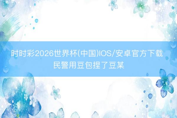时时彩2026世界杯(中国)IOS/安卓官方下载 民警用豆包捏了豆某