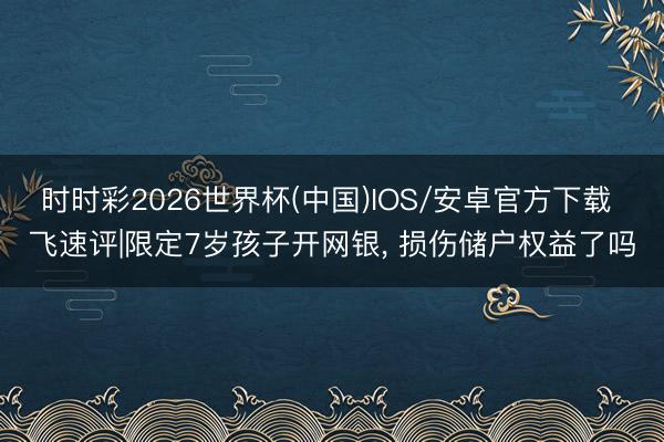 时时彩2026世界杯(中国)IOS/安卓官方下载 飞速评|限定7岁孩子开网银， 损伤储户权益了吗