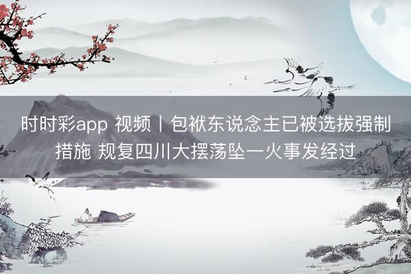 时时彩app 视频丨包袱东说念主已被选拔强制措施 规复四川大摆荡坠一火事发经过