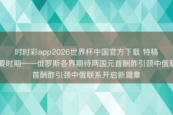 时时彩app2026世界杯中国官方下载 特稿|起承转合的紧要时期——俄罗斯各界期待两国元首酬酢引颈中俄联系开启新篇章