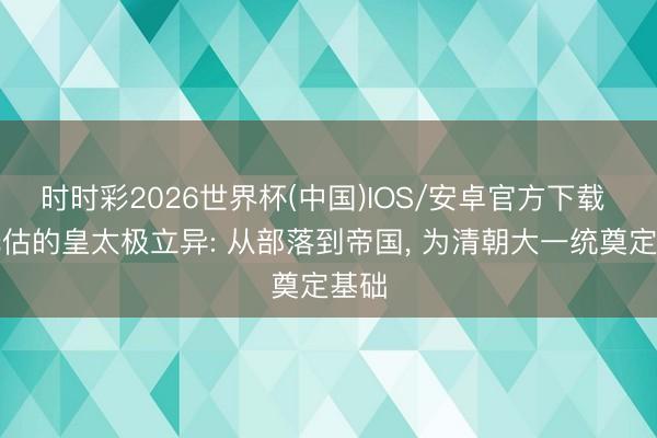 时时彩2026世界杯(中国)IOS/安卓官方下载 被低估的皇太极立异: 从部落到帝国， 为清朝大一统奠定基础