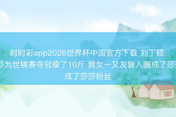 时时彩app2026世界杯中国官方下载 刘丁硕: 孙颖莎为世锦赛夺冠瘦了10斤 我女一又友皆入圈成了莎莎粉丝