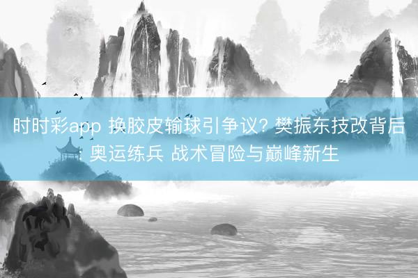 时时彩app 换胶皮输球引争议? 樊振东技改背后: 奥运练兵 战术冒险与巅峰新生