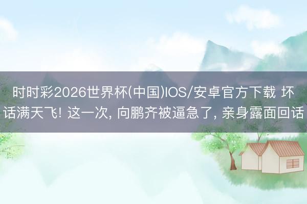 时时彩2026世界杯(中国)IOS/安卓官方下载 坏话满天飞! 这一次， 向鹏齐被逼急了， 亲身露面回话