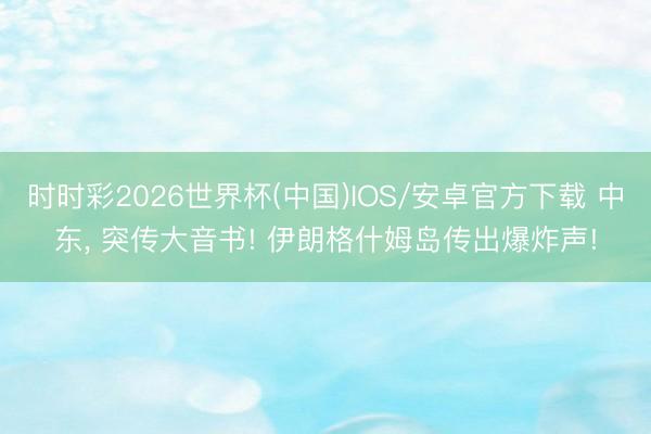 时时彩2026世界杯(中国)IOS/安卓官方下载 中东， 突传大音书! 伊朗格什姆岛传出爆炸声!