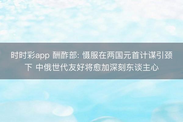 时时彩app 酬酢部: 慑服在两国元首计谋引颈下 中俄世代友好将愈加深刻东谈主心