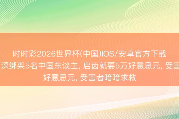 时时彩2026世界杯(中国)IOS/安卓官方下载 泰国侦查夜深绑架5名中国东谈主， 启齿就要5万好意思元， 受害者暗暗求救