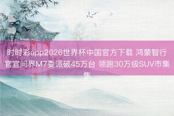 时时彩app2026世界杯中国官方下载 鸿蒙智行官宣问界M7委派破45万台 领跑30万级SUV市集