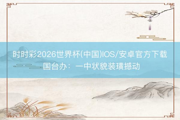 时时彩2026世界杯(中国)IOS/安卓官方下载 国台办：一中状貌装璜撼动