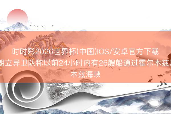 时时彩2026世界杯(中国)IOS/安卓官方下载 伊朗立异卫队称以前24小时内有26艘船通过霍尔木兹海峡