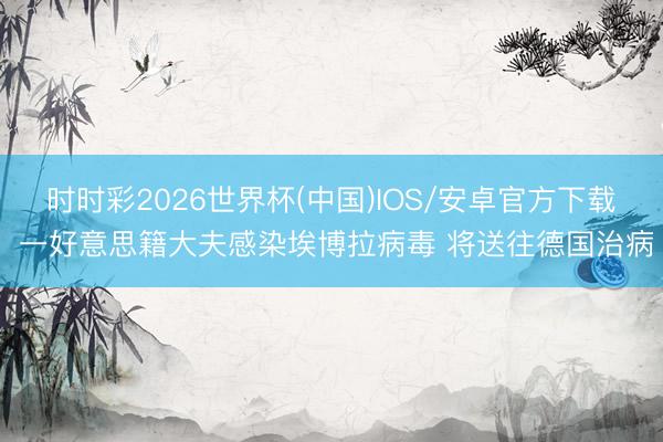 时时彩2026世界杯(中国)IOS/安卓官方下载 一好意思籍大夫感染埃博拉病毒 将送往德国治病