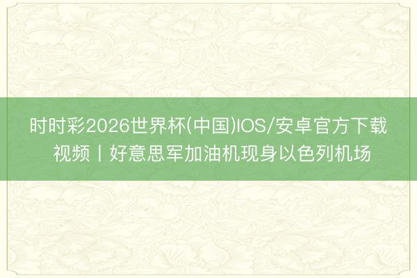时时彩2026世界杯(中国)IOS/安卓官方下载 视频丨好意思军加油机现身以色列机场