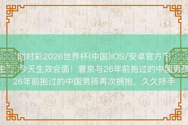 时时彩2026世界杯(中国)IOS/安卓官方下载 中俄“全网寻东谈主”，今天生效会面！普京与26年前抱过的中国男孩再次拥抱，久久持手