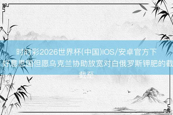 时时彩2026世界杯(中国)IOS/安卓官方下载 好意思国但愿乌克兰协助放宽对白俄罗斯钾肥的截至