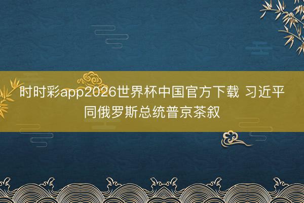 时时彩app2026世界杯中国官方下载 习近平同俄罗斯总统普京茶叙