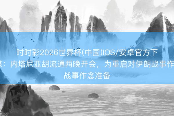 时时彩2026世界杯(中国)IOS/安卓官方下载 以媒：内塔尼亚胡流通两晚开会，为重启对伊朗战事作念准备