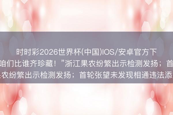 时时彩2026世界杯(中国)IOS/安卓官方下载 “杨梅是咱们的饭碗，咱们比谁齐珍藏！”浙江果农纷繁出示检测发扬；首轮张望未发现相通违法添加