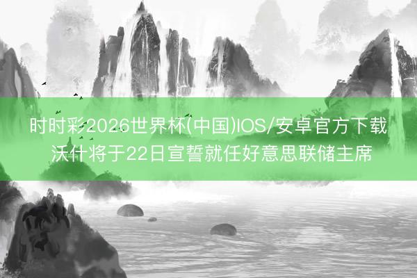 时时彩2026世界杯(中国)IOS/安卓官方下载 沃什将于22日宣誓就任好意思联储主席