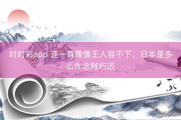 时时彩app 连一尊雕像王人容不下，日本是多么作念贼朽迈