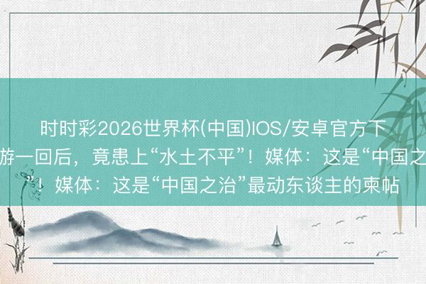 时时彩2026世界杯(中国)IOS/安卓官方下载 异邦搭客来中国旅游一回后,竟患上“水土不平”!媒体:这是“中国之治”最动东谈主的柬帖