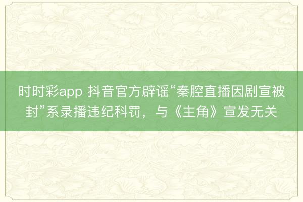 时时彩app 抖音官方辟谣“秦腔直播因剧宣被封”系录播违纪科罚，与《主角》宣发无关