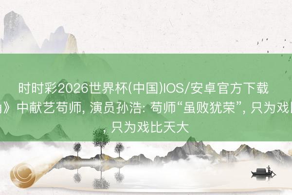 时时彩2026世界杯(中国)IOS/安卓官方下载 《主角》中献艺苟师， 演员孙浩: 苟师“虽败犹荣”， 只为戏比天大