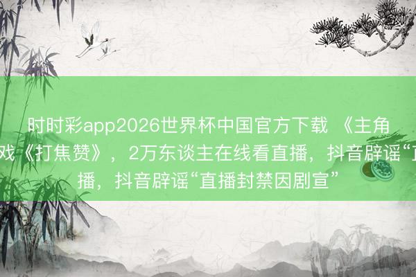 时时彩app2026世界杯中国官方下载 《主角》带火秦腔折子戏《打焦赞》，2万东谈主在线看直播，抖音辟谣“直播封禁因剧宣”