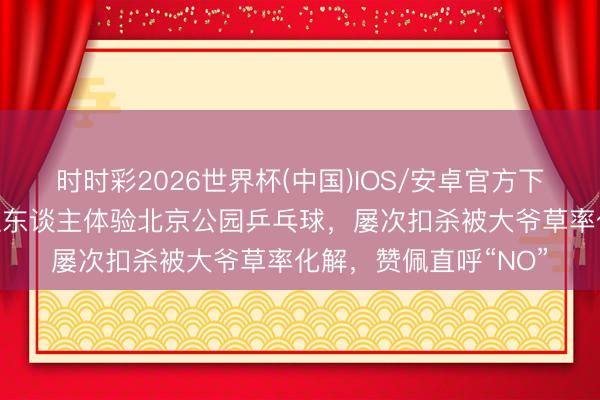 时时彩2026世界杯(中国)IOS/安卓官方下载 好意思国闻明主抓东谈主体验北京公园乒乓球，屡次扣杀被大爷草率化解，赞佩直呼“NO”