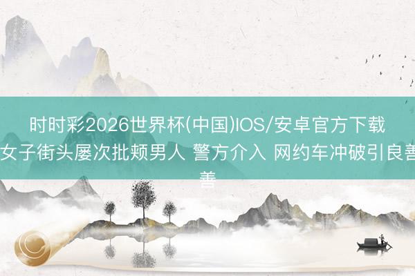 时时彩2026世界杯(中国)IOS/安卓官方下载 女子街头屡次批颊男人 警方介入 网约车冲破引良善