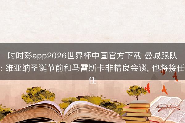 时时彩app2026世界杯中国官方下载 曼城跟队: 维亚纳圣诞节前和马雷斯卡非精良会谈， 他将接任