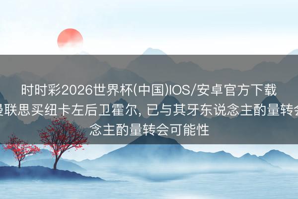 时时彩2026世界杯(中国)IOS/安卓官方下载 英媒: 曼联思买纽卡左后卫霍尔， 已与其牙东说念主酌量转会可能性