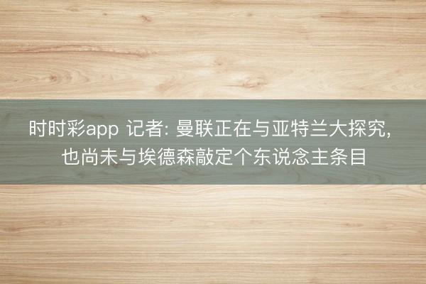 时时彩app 记者: 曼联正在与亚特兰大探究， 也尚未与埃德森敲定个东说念主条目