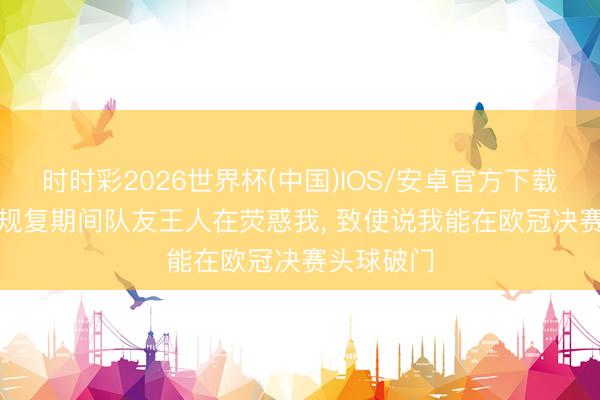 时时彩2026世界杯(中国)IOS/安卓官方下载 梅里诺: 规复期间队友王人在荧惑我， 致使说我能在欧冠决赛头球破门