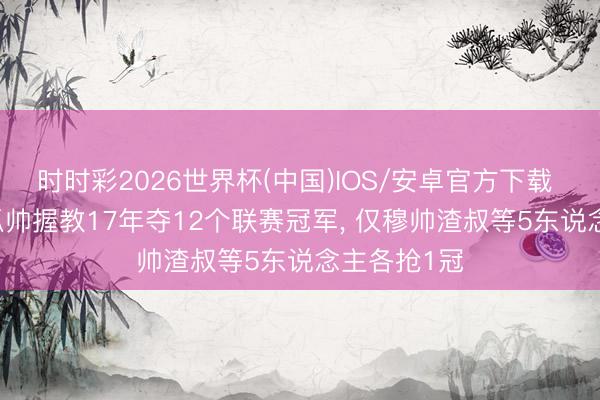 时时彩2026世界杯(中国)IOS/安卓官方下载 仅丢5冠! 瓜帅握教17年夺12个联赛冠军， 仅穆帅渣叔等5东说念主各抢1冠