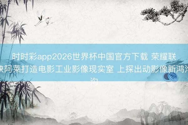 时时彩app2026世界杯中国官方下载 荣耀联袂阿莱打造电影工业影像现实室 上探出动影像新鸿沟