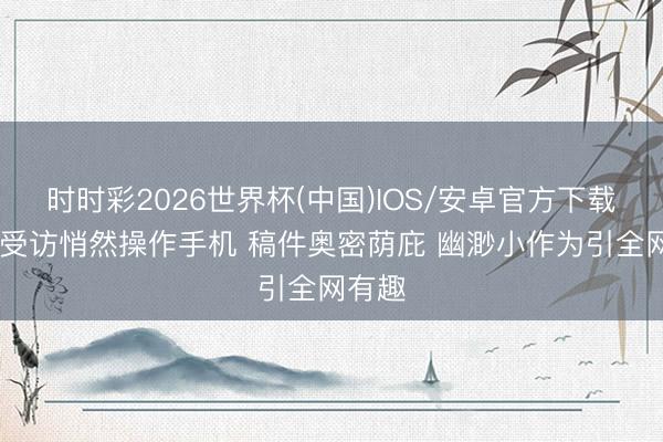 时时彩2026世界杯(中国)IOS/安卓官方下载 雷军受访悄然操作手机 稿件奥密荫庇 幽渺小作为引全网有趣