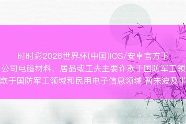 时时彩2026世界杯(中国)IOS/安卓官方下载 公司问答丨佳驰科技：公司电磁材料、居品或工夫主要诈欺于国防军工领域和民用电子信息领域 暂未波及半导体领域