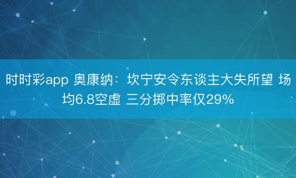 时时彩app 奥康纳：坎宁安令东谈主大失所望 场均6.8空虚 三分掷中率仅29%