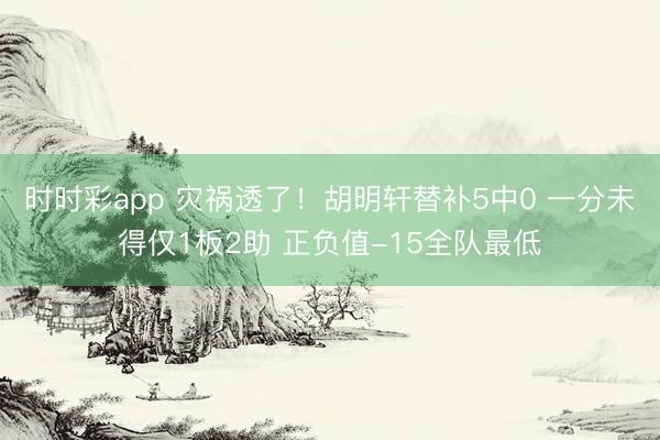 时时彩app 灾祸透了！胡明轩替补5中0 一分未得仅1板2助 正负值-15全队最低